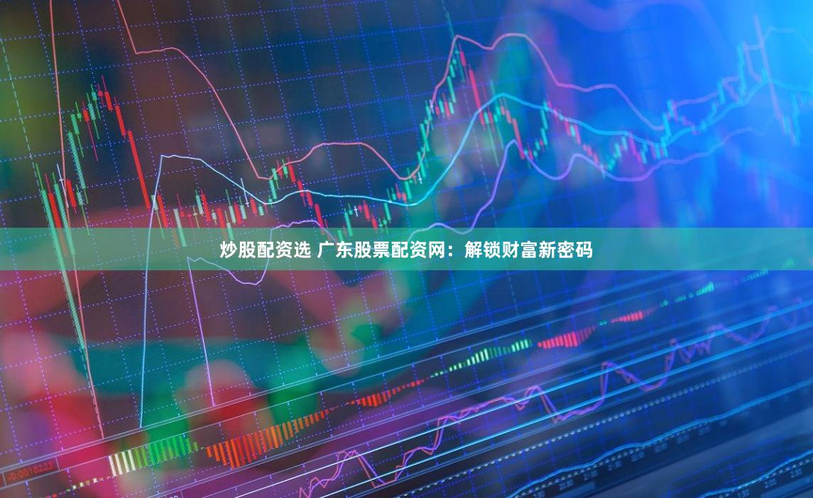 炒股配資選 廣東股票配資網：解鎖財富新密碼