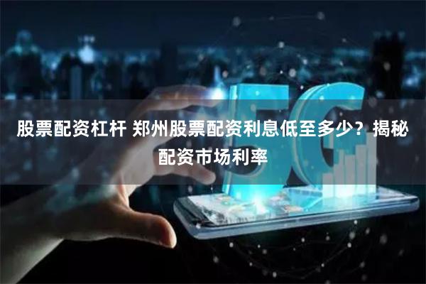 股票配資杠桿 鄭州股票配資利息低至多少？揭秘配資市場利率