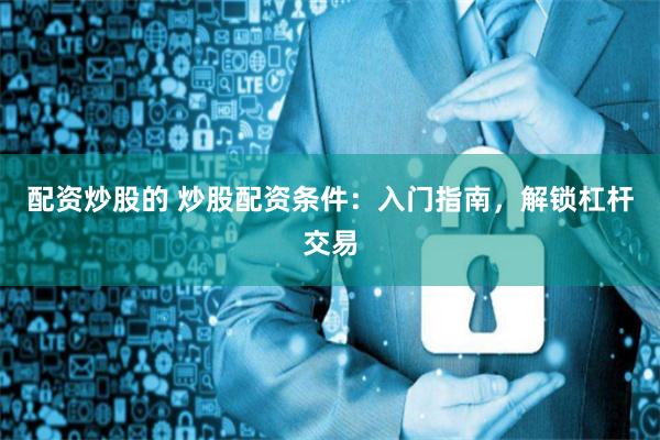 配資炒股的 炒股配資條件：入門指南，解鎖杠桿交易