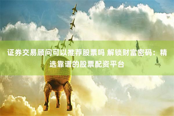 證券交易顧問可以推薦股票嗎 解鎖財富密碼：精選靠譜的股票配資平臺