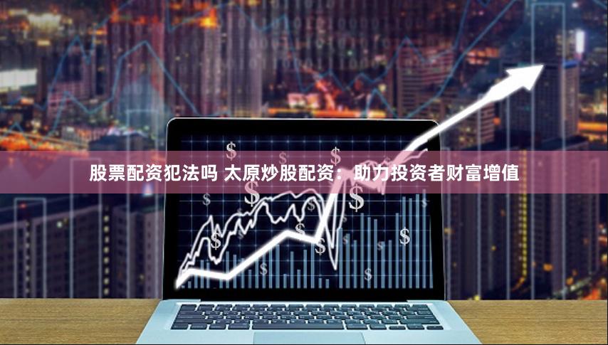股票配資犯法嗎 太原炒股配資：助力投資者財(cái)富增值