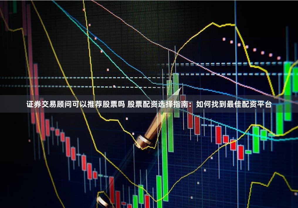 證券交易顧問可以推薦股票嗎 股票配資選擇指南：如何找到最佳配資平臺(tái)