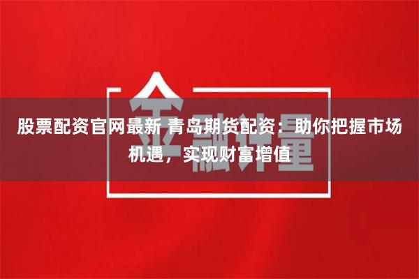 股票配資官網最新 青島期貨配資：助你把握市場機遇，實現財富增值